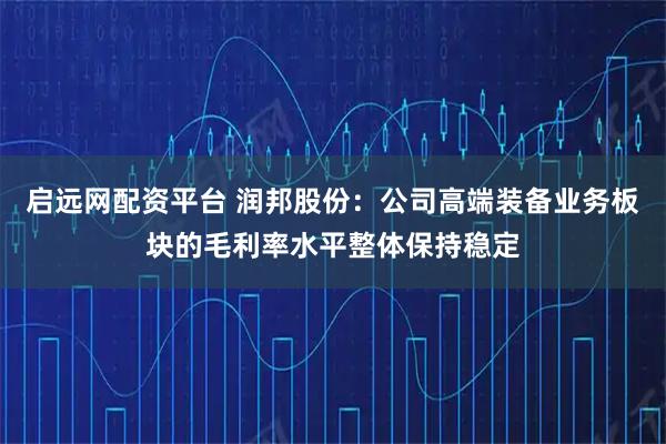 启远网配资平台 润邦股份：公司高端装备业务板块的毛利率水平整体保持稳定