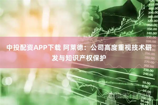 中投配资APP下载 阿莱德：公司高度重视技术研发与知识产权保护