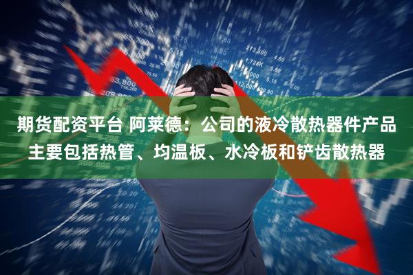 期货配资平台 阿莱德：公司的液冷散热器件产品主要包括热管、均温板、水冷板和铲齿散热器