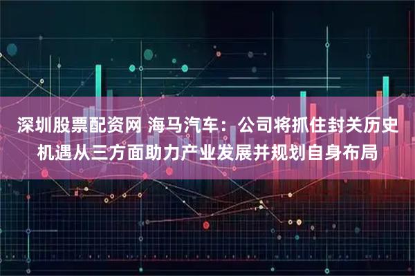 深圳股票配资网 海马汽车：公司将抓住封关历史机遇从三方面助力产业发展并规划自身布局