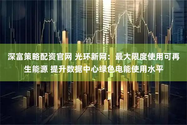 深富策略配资官网 光环新网：最大限度使用可再生能源 提升数据中心绿色电能使用水平