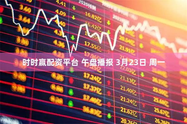 时时赢配资平台 午盘播报 3月23日 周一