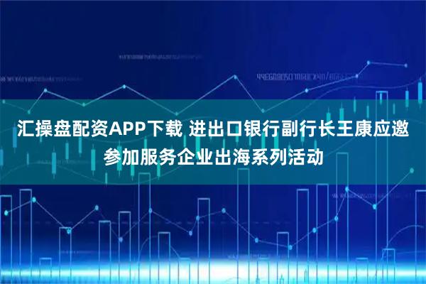 汇操盘配资APP下载 进出口银行副行长王康应邀参加服务企业出海系列活动